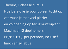 Theorie, 1-daagse cursus Hoe bereid je je voor op een tocht op  zee waar je met veel plezier  en voldoening op terug kunt kijken? Maximaal 12 deelnemers. Prijs: € 150,- per persoon, inclusief  lunch en syllabus