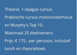 Theorie, 1-daagse cursus Praktische cursus motoronderhoud  en Murphy's Top 10. Maximaal 20 deelnemers. Prijs: € 175,- per persoon, inclusief  lunch en theorieboek.